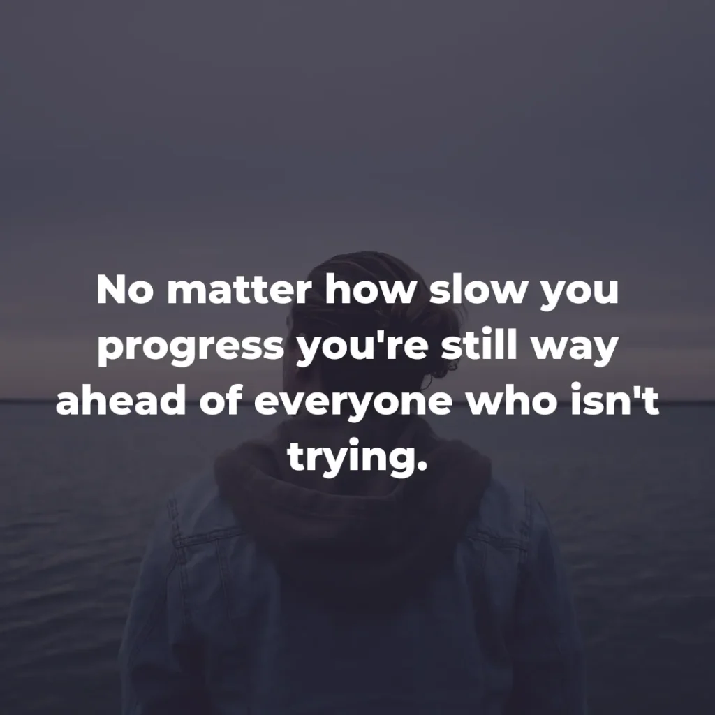 No matter how slow you progress you're still way ahead of everyone who isn't trying.