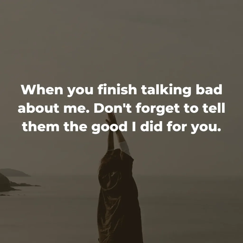 When you finish talking bad about me. Don't forget to tell them the good I did for you.