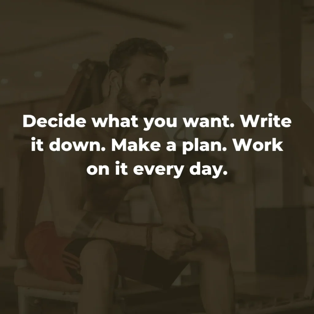 Decide what you want. Write it down. Make a plan. Work on it every day.