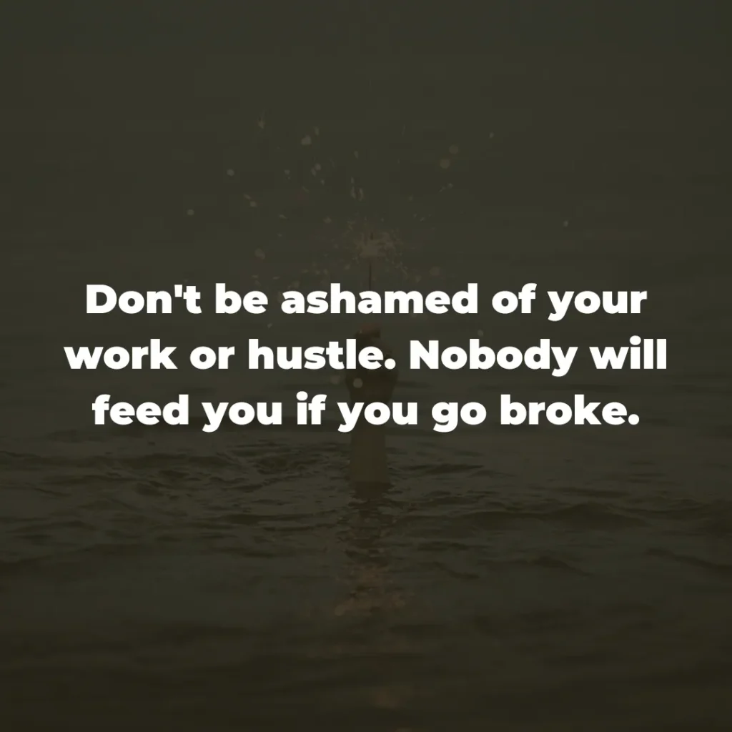 Don't be ashamed of your work or hustle. Nobody will feed you if you go broke.