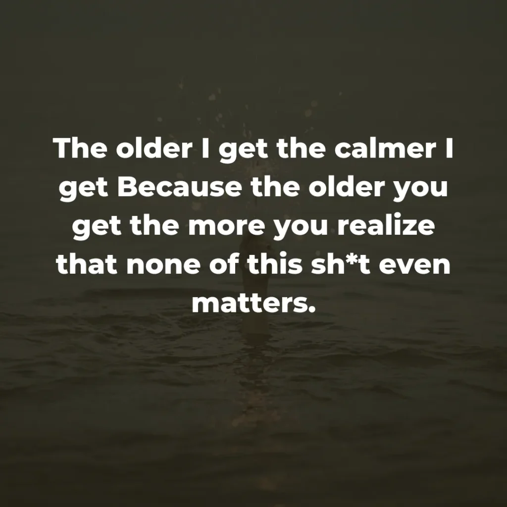 The older I get the calmer I get Because the older you get the more you realize that none of this sh*t even matters.