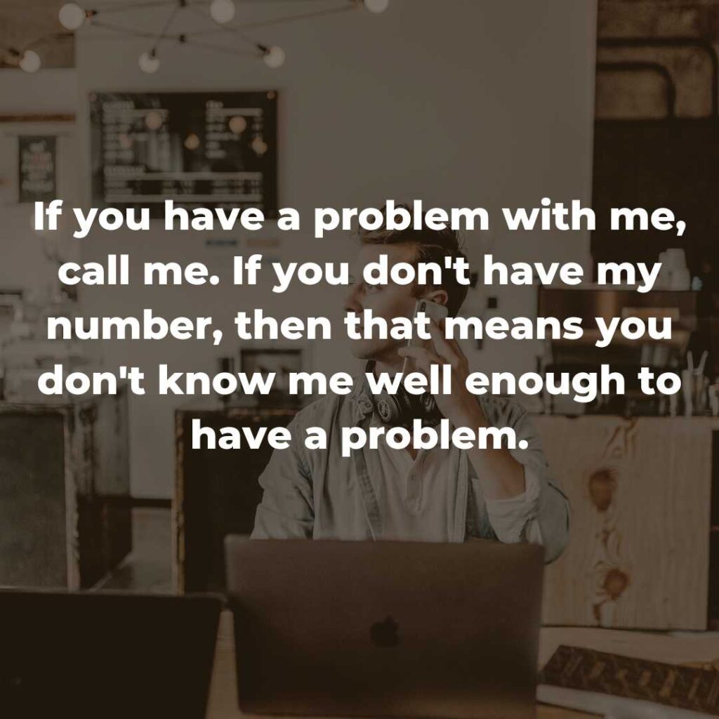 If you have a problem with me, call me. If you don't have my number, then that means you don't know me well enough to have a problem.