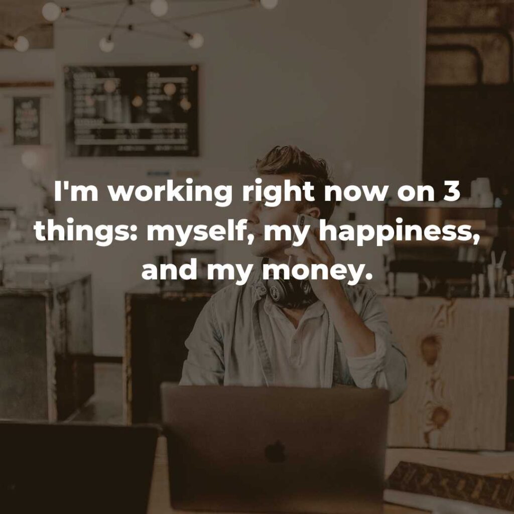 I'm working right now on 3 things: myself, my happiness, and my money.