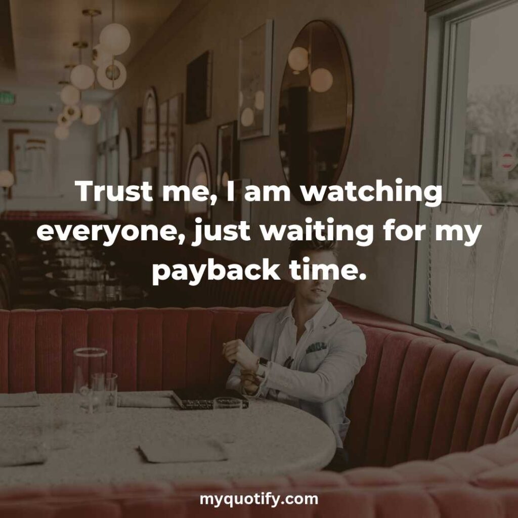 Trust me, I am watching everyone, just waiting for my payback time.