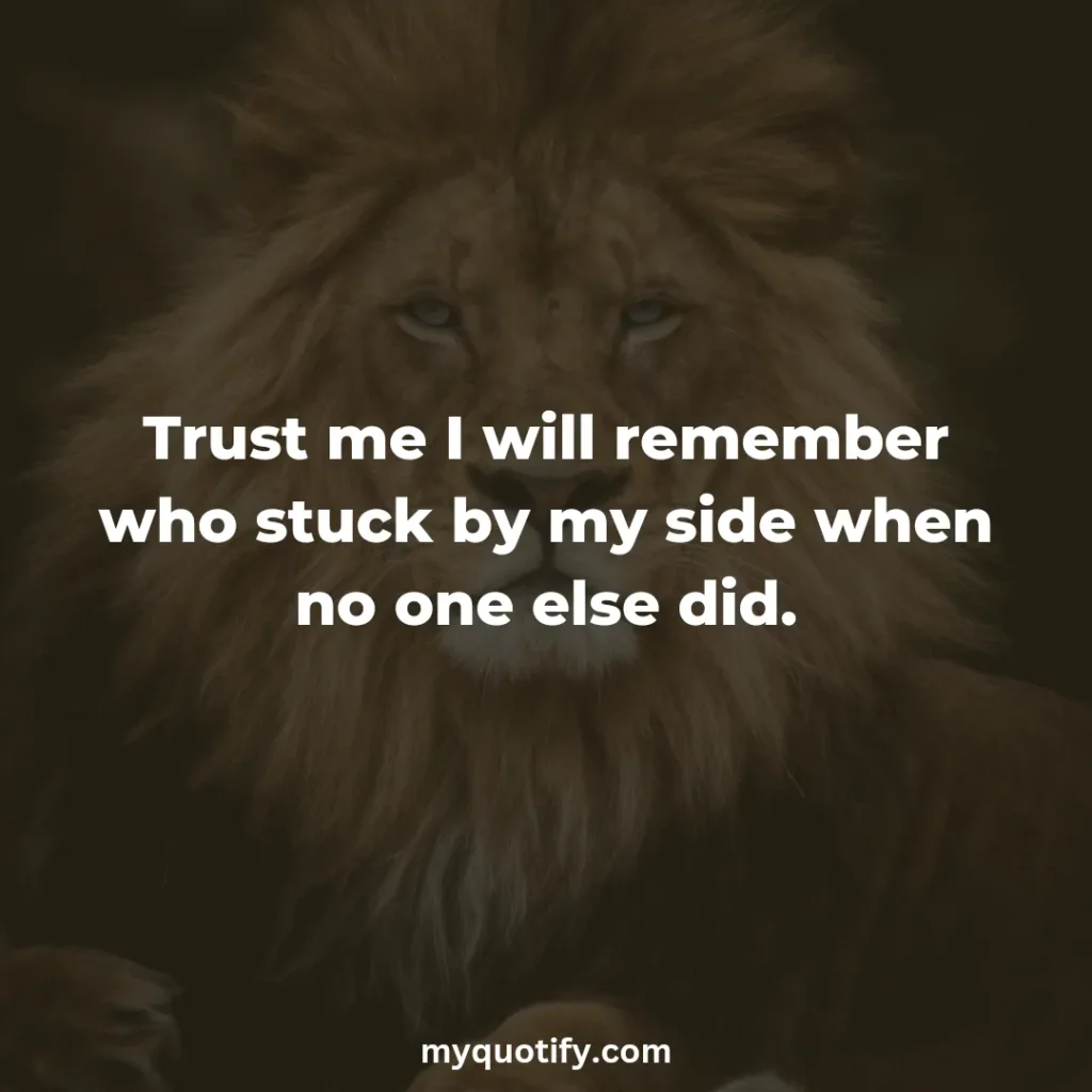 Trust me, I will remember who stuck by my side when no one else did.