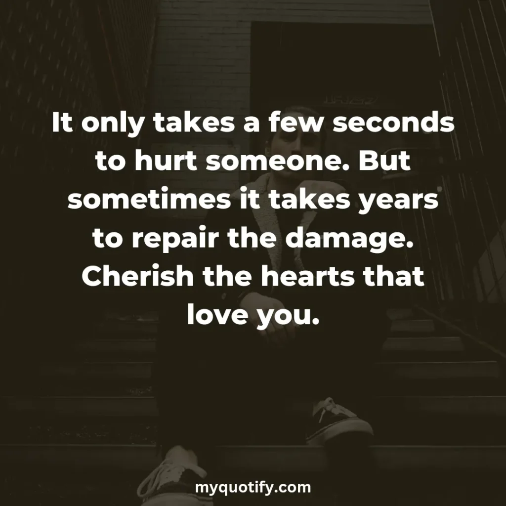 It only takes a few seconds to hurt someone. But sometimes it takes years to repair the damage. Cherish the hearts that love you.