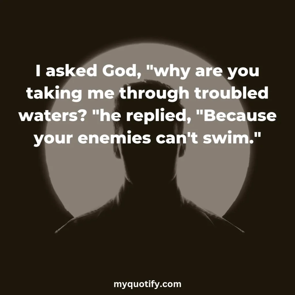 I asked God, "why are you taking me through troubled waters? "he replied, "Because your enemies can't swim."