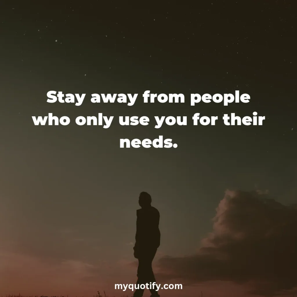 Stay away from people who only use you for their needs.