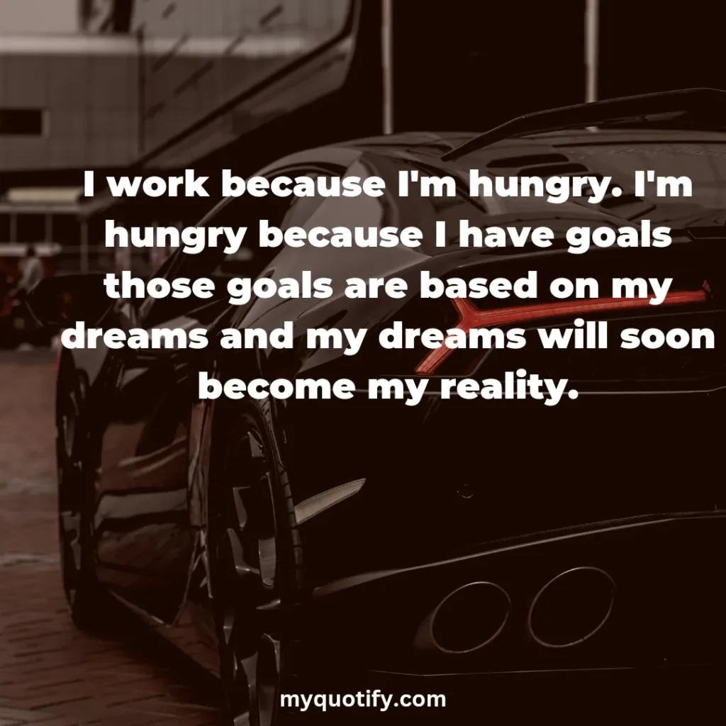 I work because I'm hungry. I'm hungry because I have goals those goals are based on my dreams and my dreams will soon become my reality.