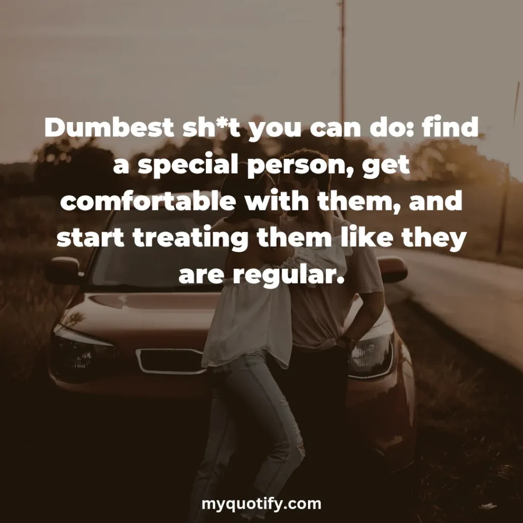 Dumbest sh*t you can do: find a special person, get comfortable with them, and start treating them like they are regular.