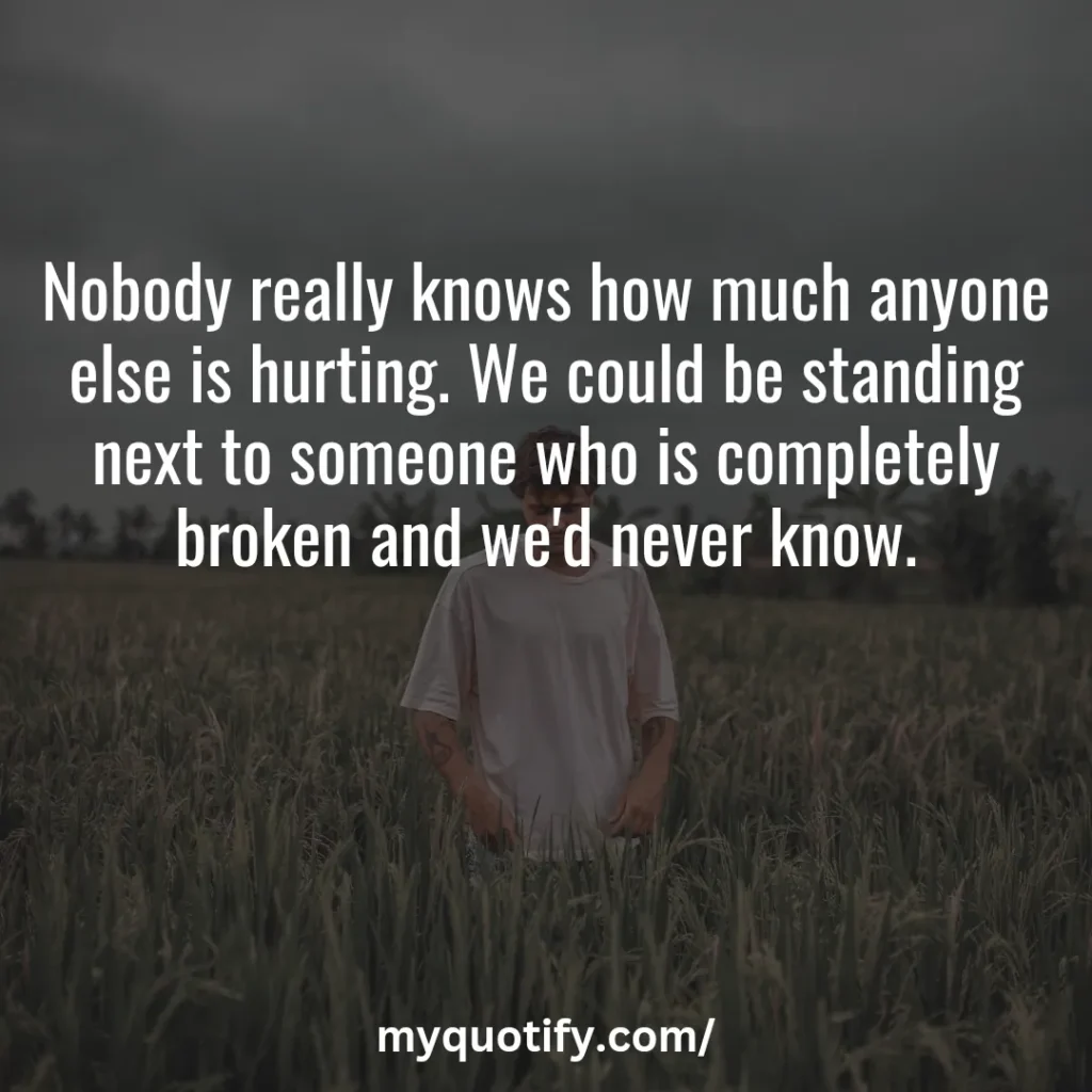 Nobody really knows how much anyone else is hurting. We could be standing next to someone who is completely broken and we'd never know.