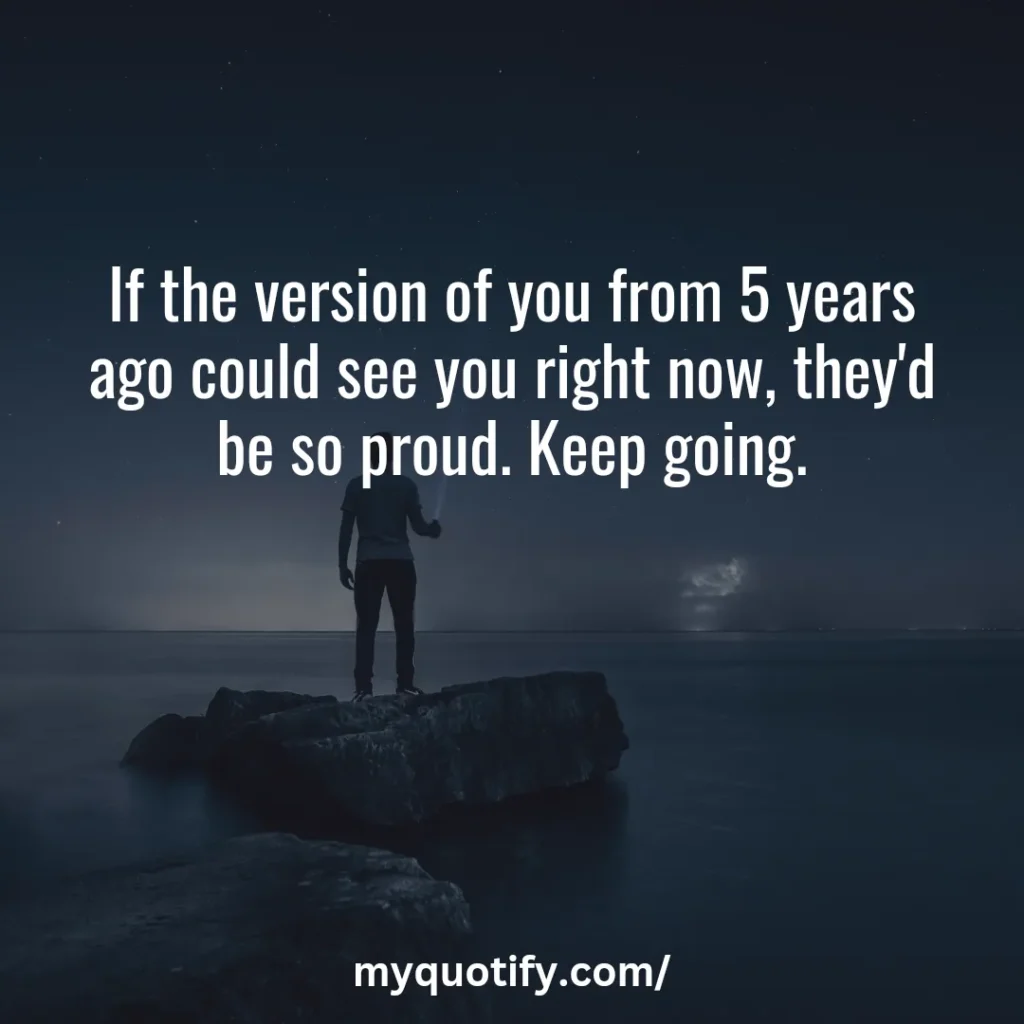 If the version of you from 5 years ago could see you right now, they'd be so proud. Keep going.