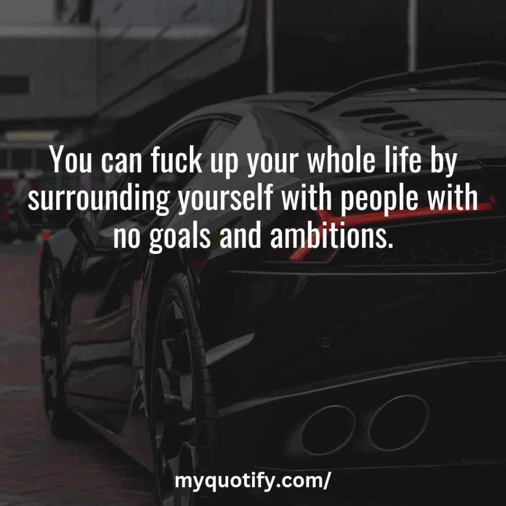 You can f*ck up your whole life by surrounding yourself with people with no goals and ambitions.