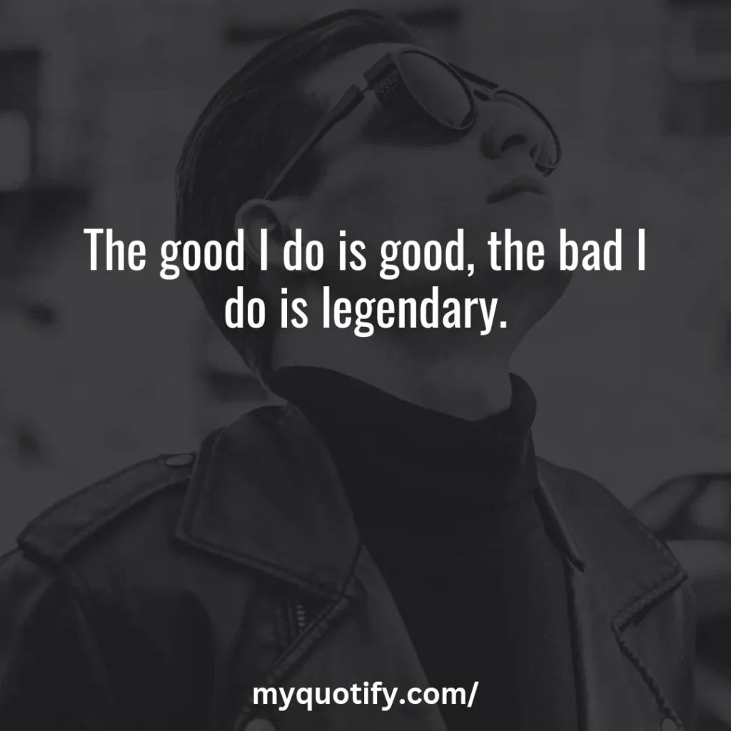 The good I do is good, the bad I do is legendary.