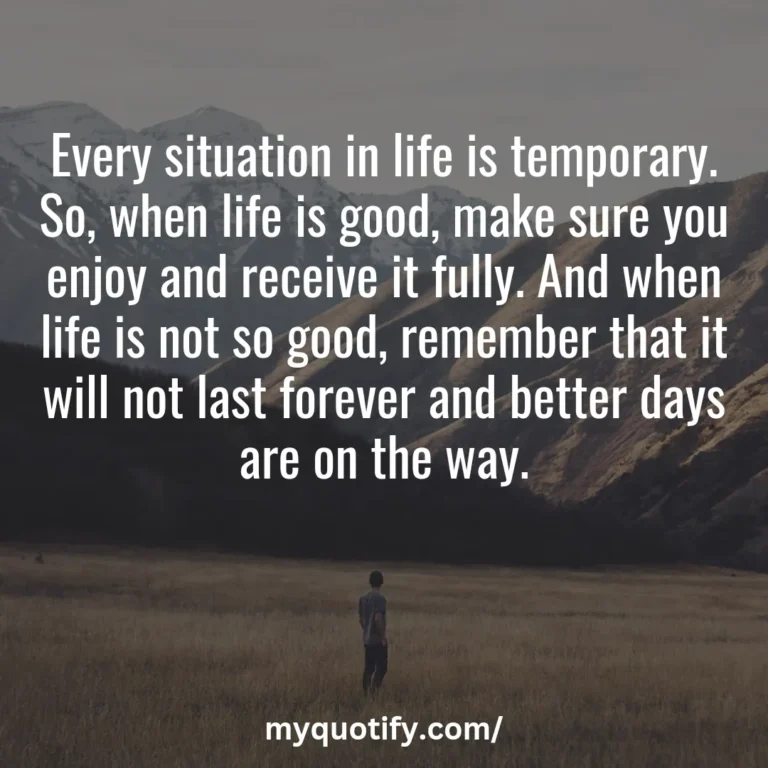 Every situation in life is temporary. So, when life is good, make sure you enjoy and receive it fully. And when life is not so good, remember that it will not last forever and better days are on the way.