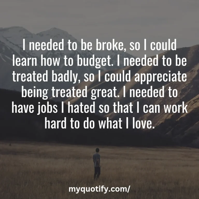 I needed to be broke, so I could learn how to budget. I needed to be treated badly, so I could appreciate being treated great. I needed to have jobs I hated so that I can work hard to do what I love.