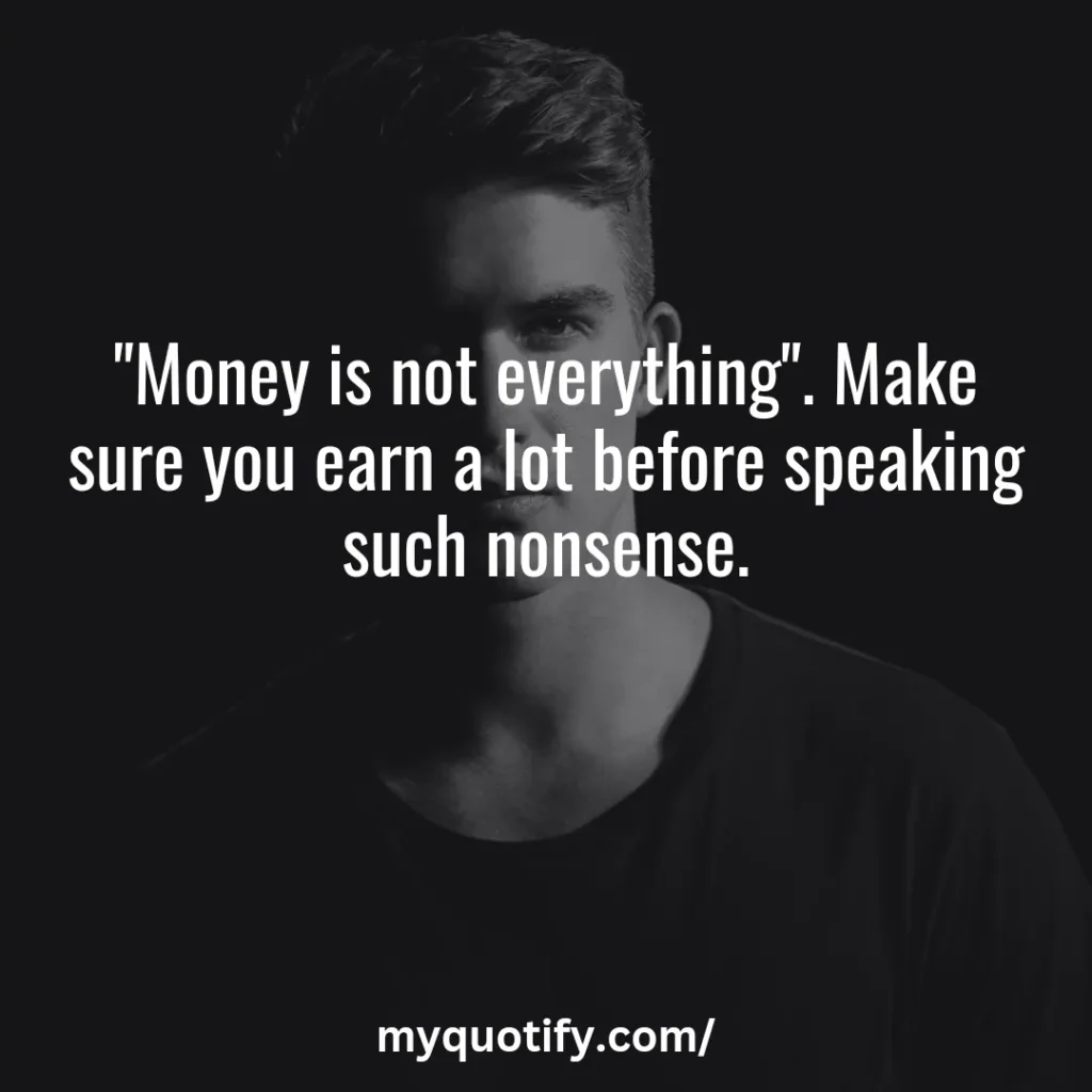 "Money is not everything", make sure you earn a lot before speaking such nonsense.