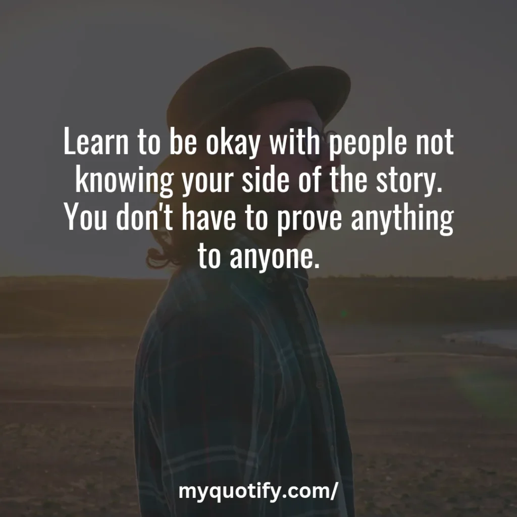 Learn to be okay with people not knowing your side of the story. You don't have to prove anything to anyone.