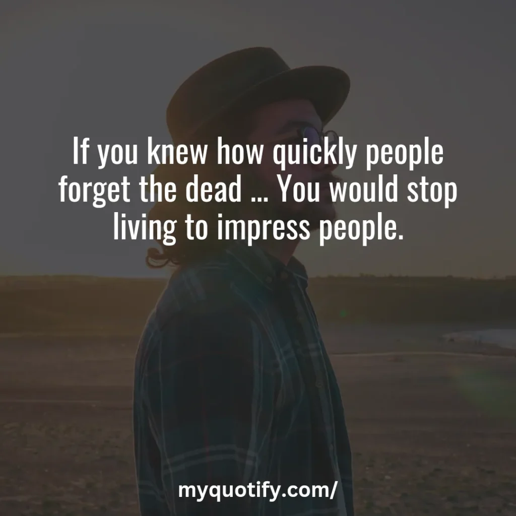 If you knew how quickly people forget the dead ... You would stop living to impress people.