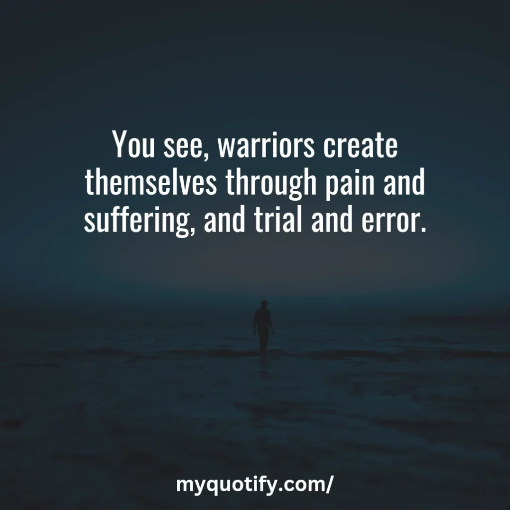 You see, warriors create themselves through pain and suffering, and trial and error.