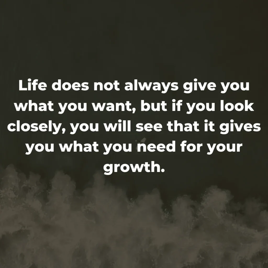 Life does not always give you what you want, but if you look closely, you will see that it gives you what you need for your growth.