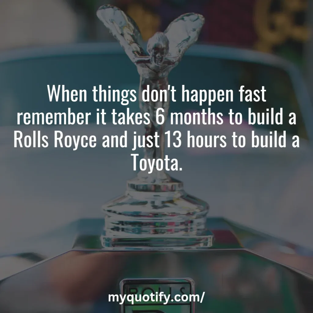 When things don't happen fast remember it takes 6 months to build a Rolls Royce and just 13 hours to build a Toyota.