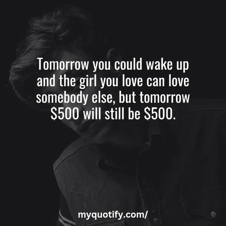 Tomorrow you could wake up and the girl you love can love somebody else, but tomorrow $500 will still be $500.