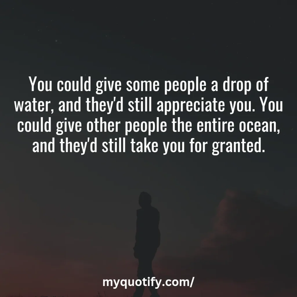 You could give some people a drop of water, and they'd still appreciate you. You could give other people the entire ocean, and they'd still take you for granted.