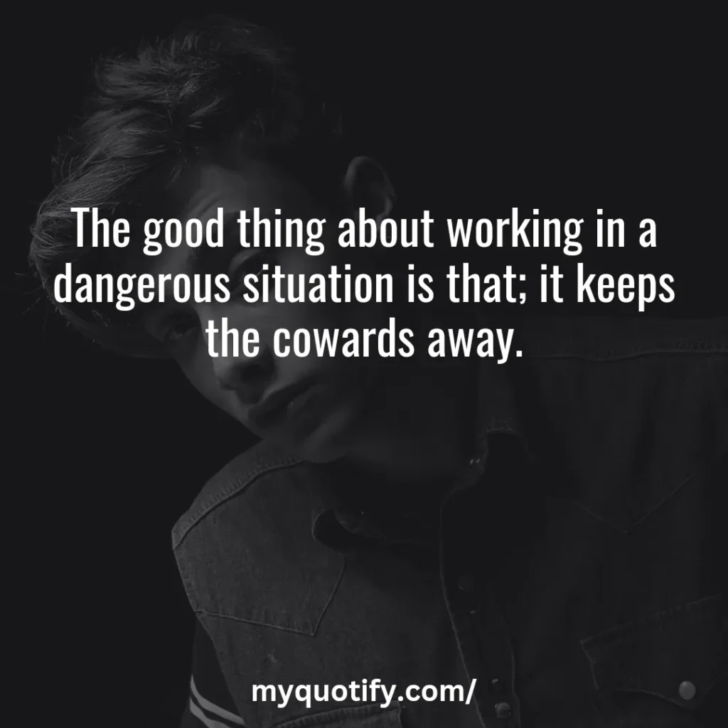 The good thing about working in a dangerous situation is that; it keeps the cowards away.