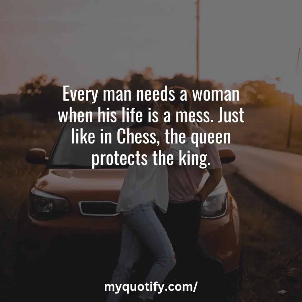 Every man needs a woman when his life is a mess. Just like in Chess, the queen protects the king.