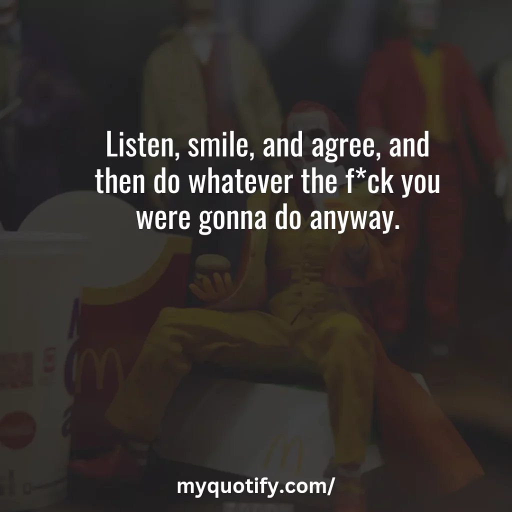 Listen, smile, and agree, and then do whatever the f*ck you were gonna do anyway.