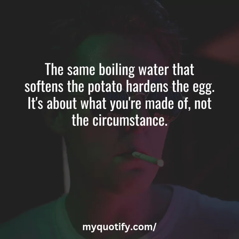 The same boiling water that softens the potato hardens the egg. It’s about what you’re made of, not the circumstance.