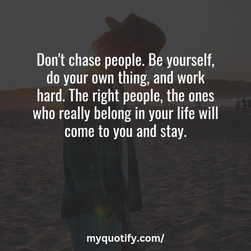 Don't chase people. Be yourself, do your own thing, and work hard. The right people, the ones who really belong in your life will come to you and stay.