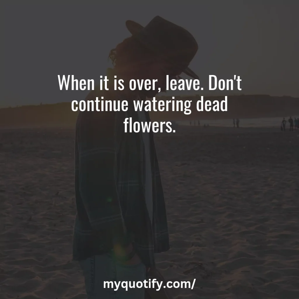 When it is over, leave. Don't continue watering dead flowers.