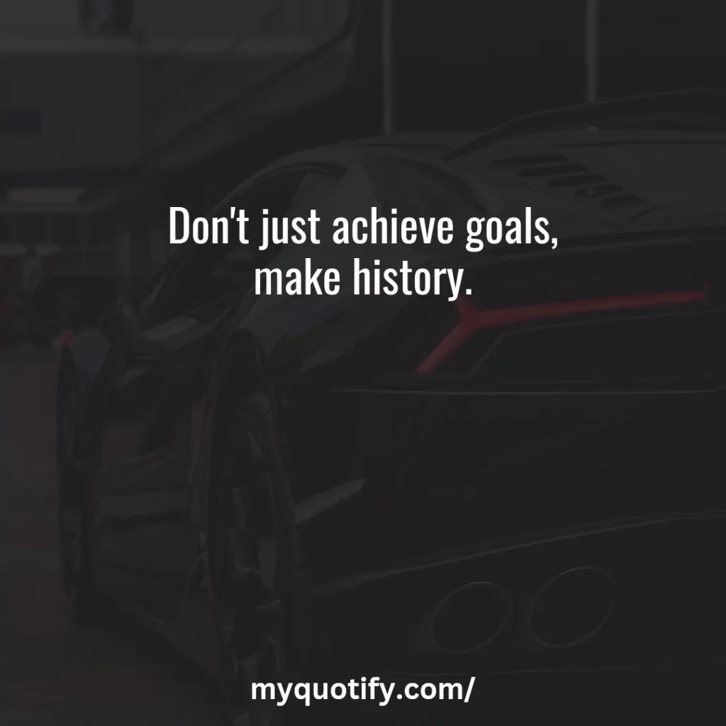 Don't just achieve goals, make history.