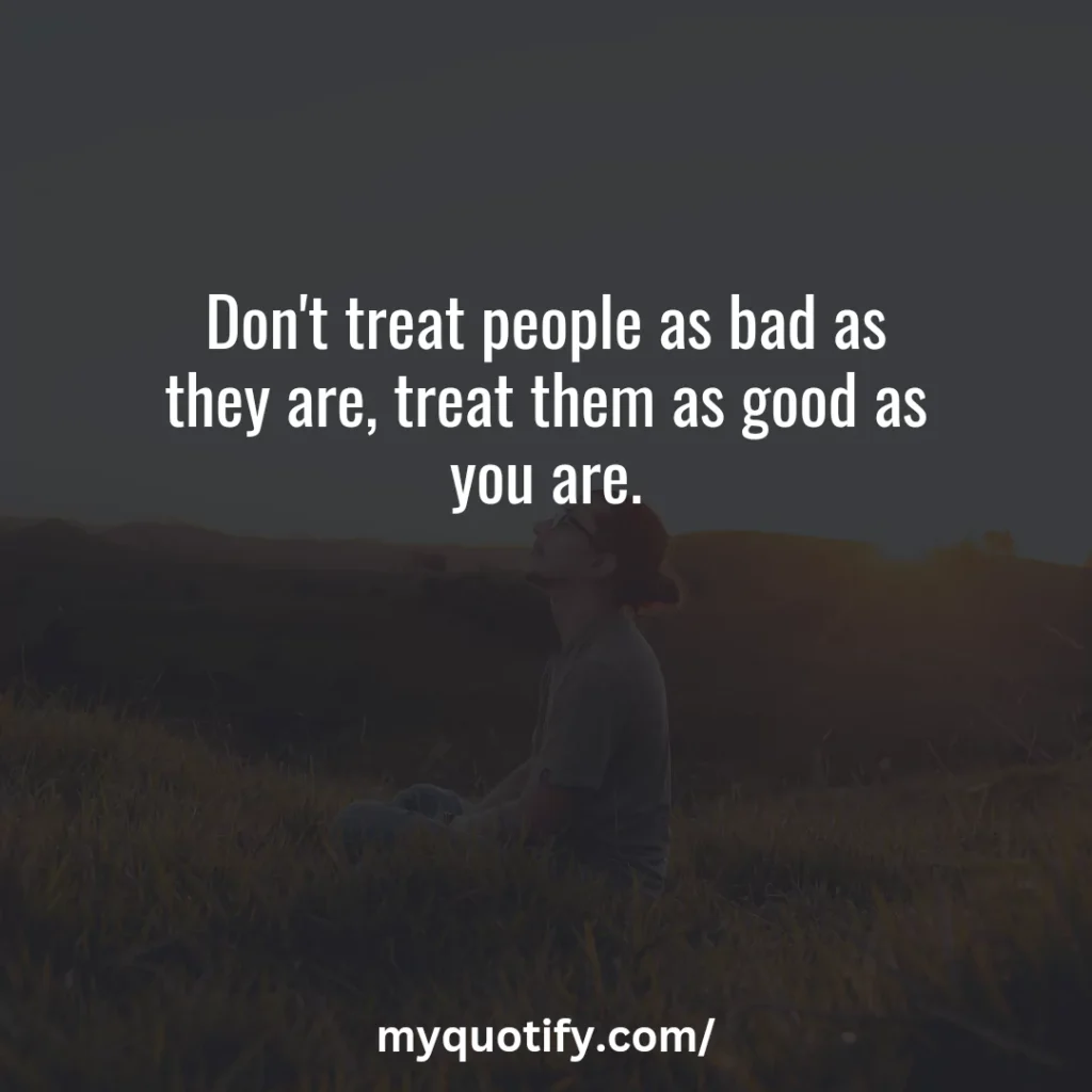 Don't treat people as bad as they are, treat them as good as you are.