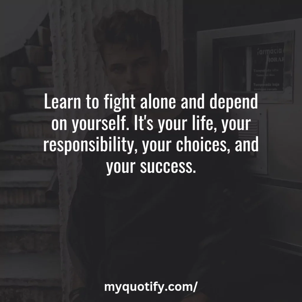 Learn to fight alone and depend on yourself. It's your life, your responsibility, your choices, and your success.