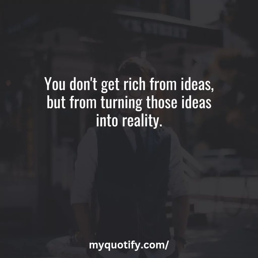 You don't get rich from ideas, but from turning those ideas into reality.