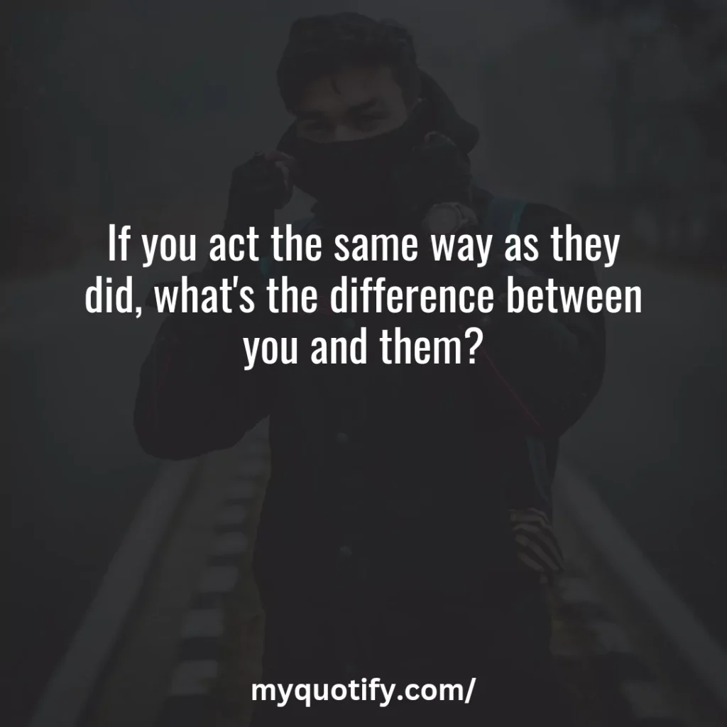 If you act the same way as they did, what's the difference between you and them?