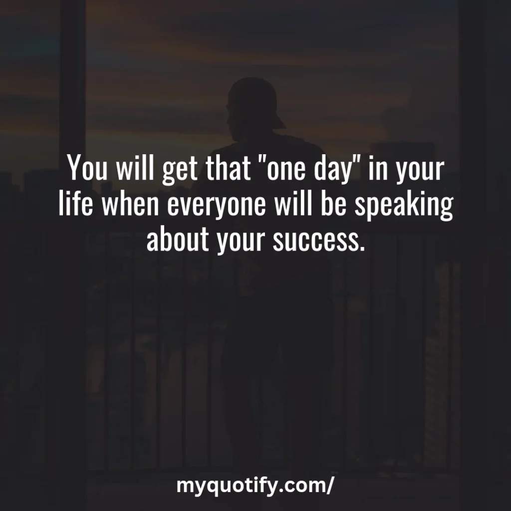 You will get that "one day" in your life when everyone will be speaking about your success.