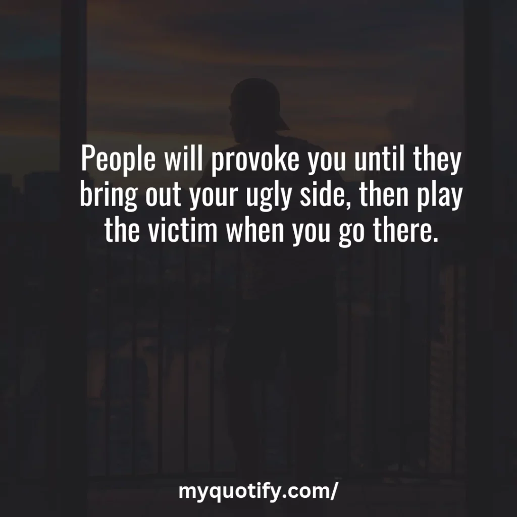 People will provoke you until they bring out your ugly side, then play the victim when you go there.