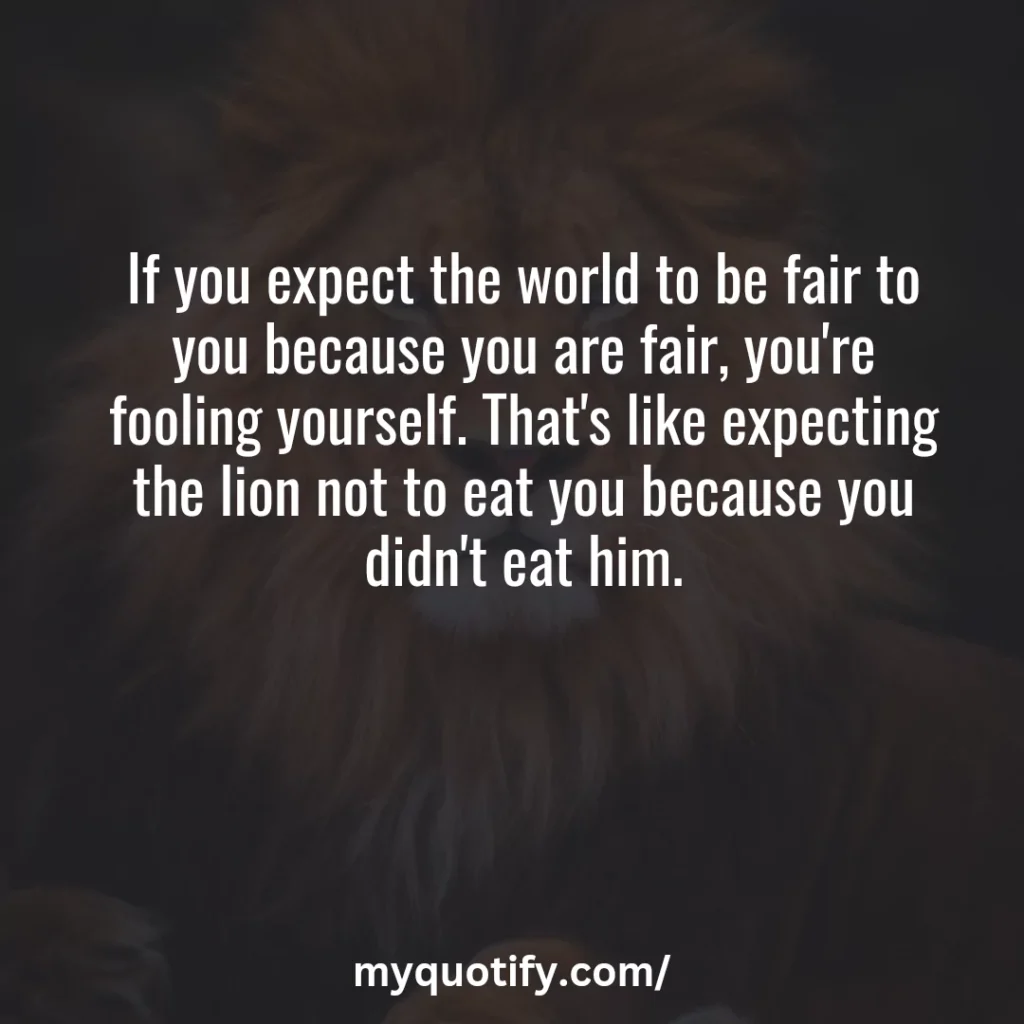 If you expect the world to be fair to you because you are fair, you're fooling yourself. That's like expecting the lion not to eat you because you didn't eat him.