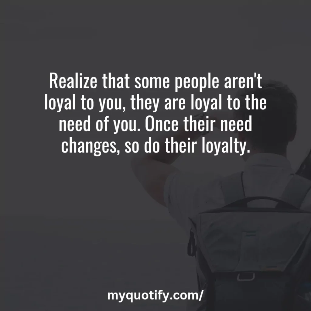 Realize that some people aren't loyal to you, they are loyal to the need of you. Once their need changes, so do their loyalty.