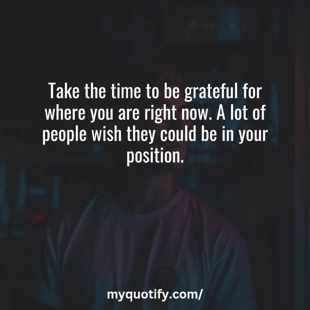 Take the time to be grateful for where you are right now. A lot of people wish they could be in your position.