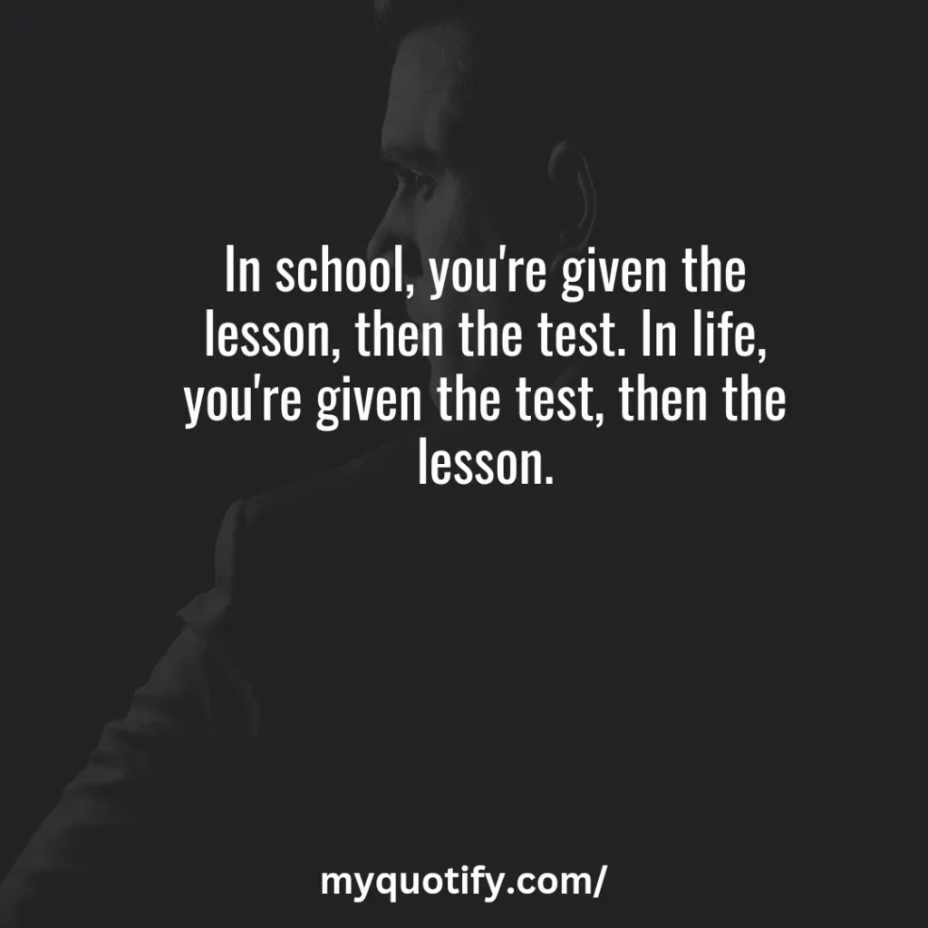 In school, you're given the lesson, then the test. In life, you're given the test, then the lesson.