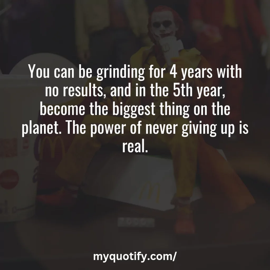 You can be grinding for 4 years with no results, and in the 5th year, become the biggest thing on the planet. The power of never giving up is real.