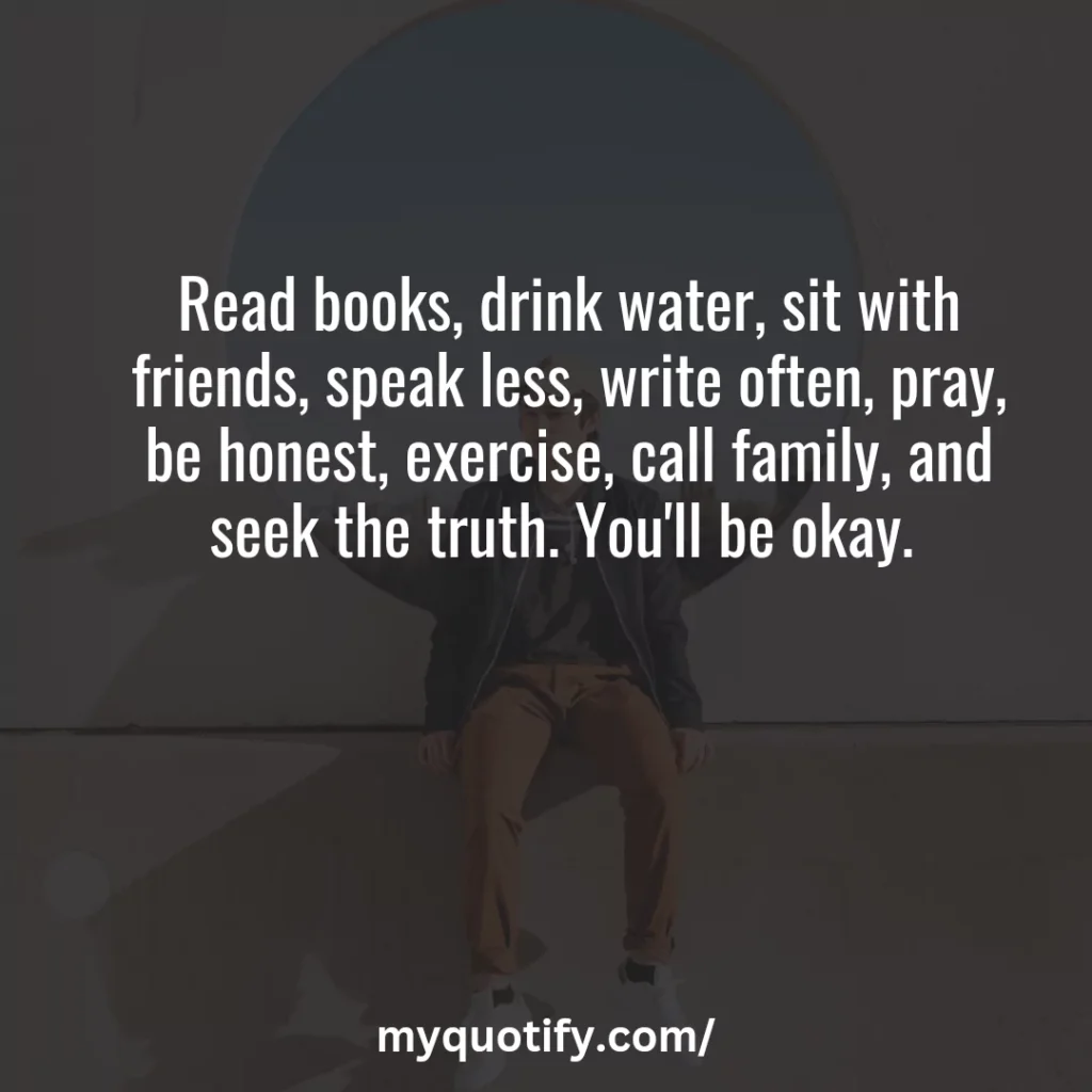 Read books, drink water, sit with friends, speak less, write often, pray, be honest, exercise, call family, and seek the truth. You'll be okay. 